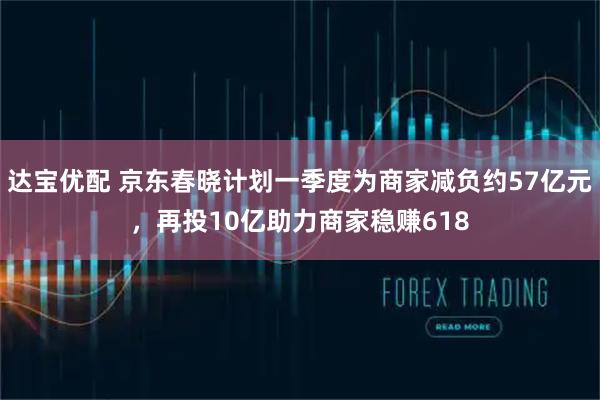 达宝优配 京东春晓计划一季度为商家减负约57亿元，再投10亿助力商家稳赚618
