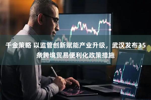 千金策略 以监管创新赋能产业升级，武汉发布35条跨境贸易便利化政策措施
