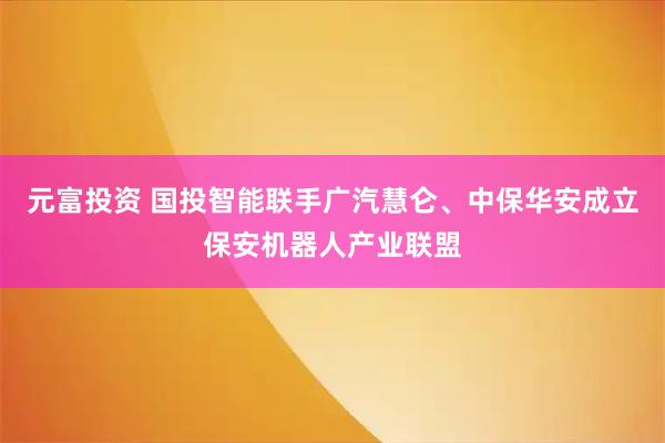 元富投资 国投智能联手广汽慧仑、中保华安成立保安机器人产业联盟