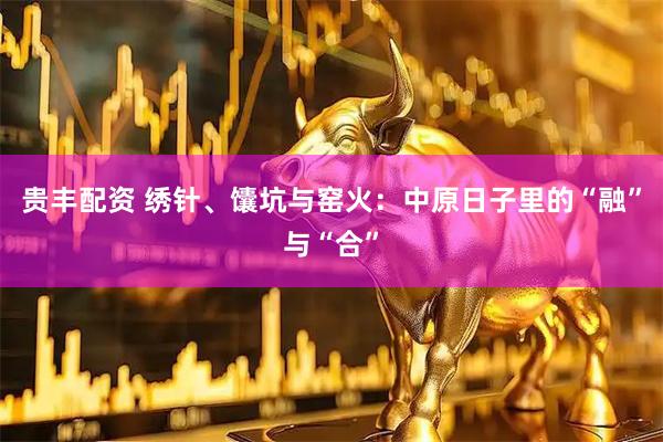 贵丰配资 绣针、馕坑与窑火：中原日子里的“融”与“合”