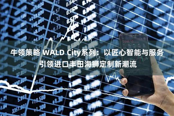 牛领策略 WALD City系列：以匠心智能与服务 引领进口丰田海狮定制新潮流