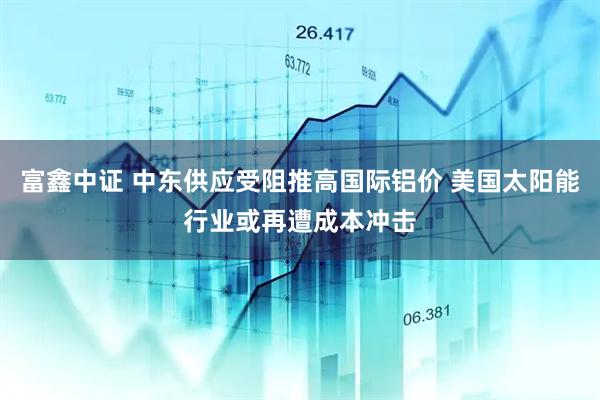 富鑫中证 中东供应受阻推高国际铝价 美国太阳能行业或再遭成本冲击