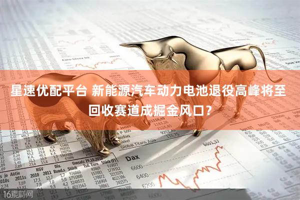 星速优配平台 新能源汽车动力电池退役高峰将至 回收赛道成掘金风口？