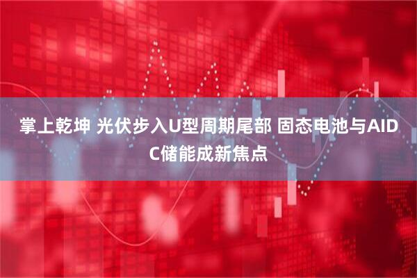 掌上乾坤 光伏步入U型周期尾部 固态电池与AIDC储能成新焦点