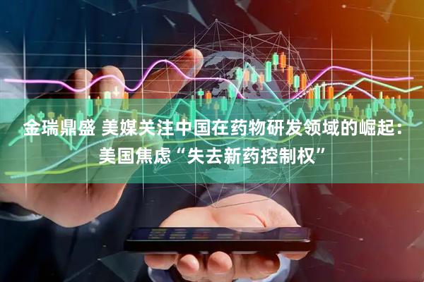金瑞鼎盛 美媒关注中国在药物研发领域的崛起：美国焦虑“失去新药控制权”