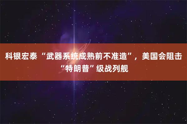 科银宏泰 “武器系统成熟前不准造”，美国会阻击“特朗普”级战列舰