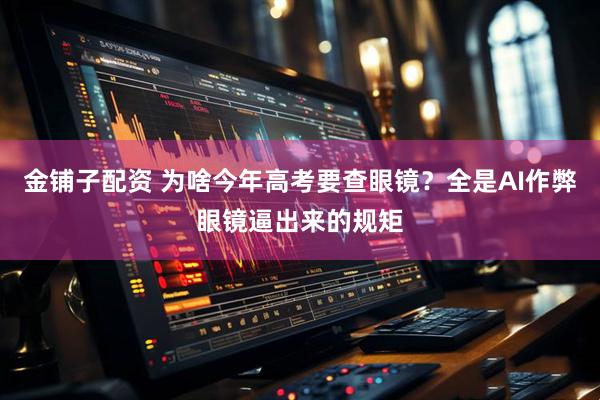 金铺子配资 为啥今年高考要查眼镜？全是AI作弊眼镜逼出来的规矩