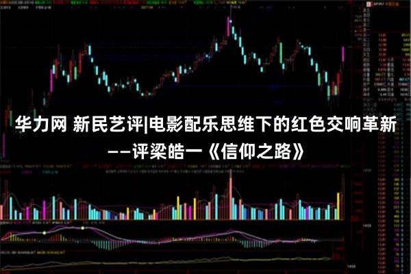 华力网 新民艺评|电影配乐思维下的红色交响革新——评梁皓一《信仰之路》