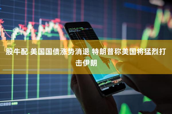 股牛配 美国国债涨势消退 特朗普称美国将猛烈打击伊朗