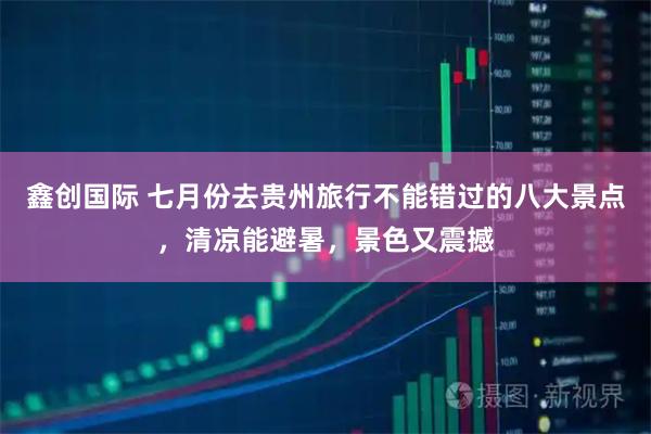鑫创国际 七月份去贵州旅行不能错过的八大景点，清凉能避暑，景色又震撼