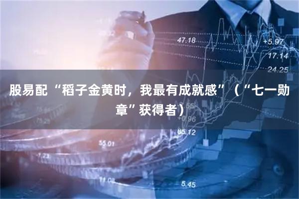股易配 “稻子金黄时，我最有成就感”（“七一勋章”获得者）
