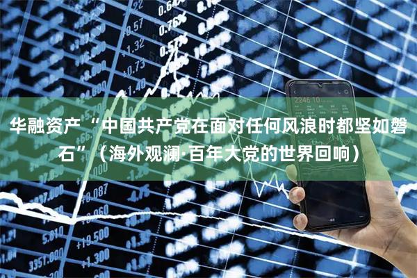 华融资产 “中国共产党在面对任何风浪时都坚如磐石”（海外观澜·百年大党的世界回响）