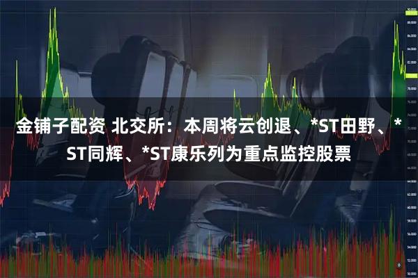金铺子配资 北交所：本周将云创退、*ST田野、*ST同辉、*ST康乐列为重点监控股票