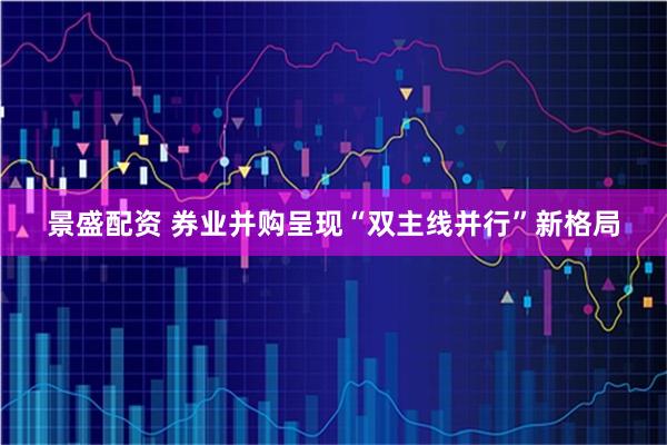 景盛配资 券业并购呈现“双主线并行”新格局