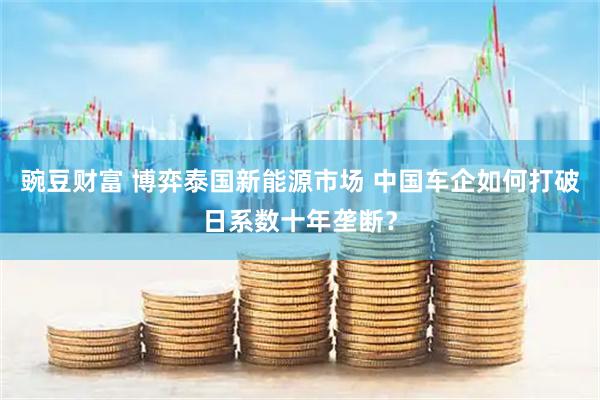 豌豆财富 博弈泰国新能源市场 中国车企如何打破日系数十年垄断？