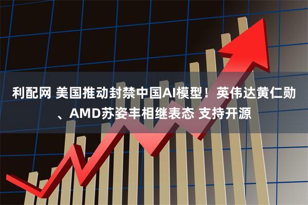 利配网 美国推动封禁中国AI模型！英伟达黄仁勋、AMD苏姿丰相继表态 支持开源